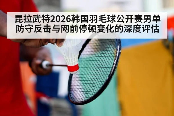 昆拉武特2026韩国羽毛球公开赛男单 防守反击与网前停顿变化的深度评估